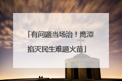 有问题当场治！鹰潭掐灭民生难题火苗